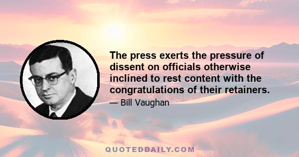 The press exerts the pressure of dissent on officials otherwise inclined to rest content with the congratulations of their retainers.