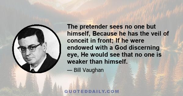 The pretender sees no one but himself, Because he has the veil of conceit in front; If he were endowed with a God discerning eye, He would see that no one is weaker than himself.