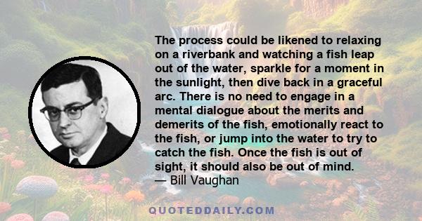 The process could be likened to relaxing on a riverbank and watching a fish leap out of the water, sparkle for a moment in the sunlight, then dive back in a graceful arc. There is no need to engage in a mental dialogue