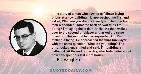 ...the story of a man who saw three fellows laying bricks at a new building: He approached the first and asked, What are you doing? Clearly irritated, the first man responded, What the heck do you think I'm doing? I'm