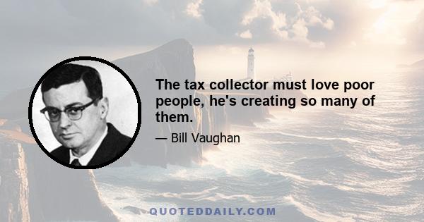 The tax collector must love poor people, he's creating so many of them.