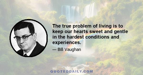 The true problem of living is to keep our hearts sweet and gentle in the hardest conditions and experiences.