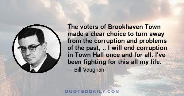 The voters of Brookhaven Town made a clear choice to turn away from the corruption and problems of the past, .. I will end corruption in Town Hall once and for all. I've been fighting for this all my life.