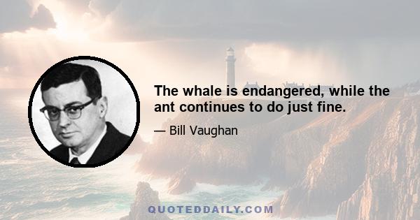 The whale is endangered, while the ant continues to do just fine.