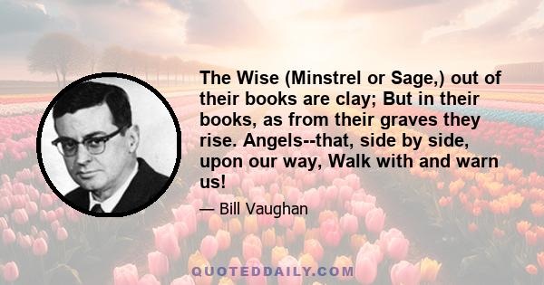 The Wise (Minstrel or Sage,) out of their books are clay; But in their books, as from their graves they rise. Angels--that, side by side, upon our way, Walk with and warn us!