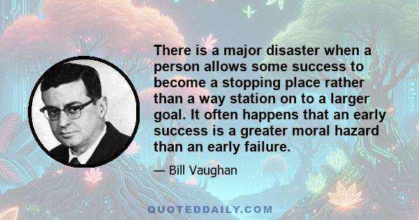 There is a major disaster when a person allows some success to become a stopping place rather than a way station on to a larger goal. It often happens that an early success is a greater moral hazard than an early