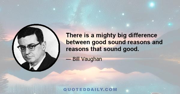 There is a mighty big difference between good sound reasons and reasons that sound good.