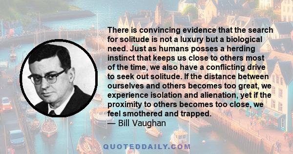 There is convincing evidence that the search for solitude is not a luxury but a biological need. Just as humans posses a herding instinct that keeps us close to others most of the time, we also have a conflicting drive