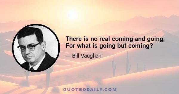 There is no real coming and going, For what is going but coming?