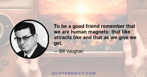 To be a good friend remember that we are human magnets: that like attracts like and that as we give we get.