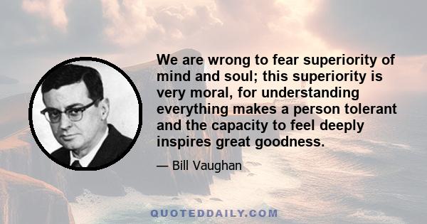 We are wrong to fear superiority of mind and soul; this superiority is very moral, for understanding everything makes a person tolerant and the capacity to feel deeply inspires great goodness.