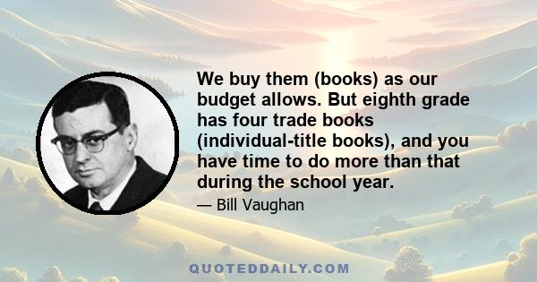 We buy them (books) as our budget allows. But eighth grade has four trade books (individual-title books), and you have time to do more than that during the school year.