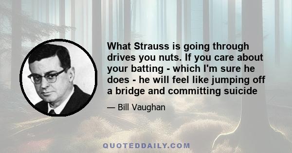 What Strauss is going through drives you nuts. If you care about your batting - which I'm sure he does - he will feel like jumping off a bridge and committing suicide