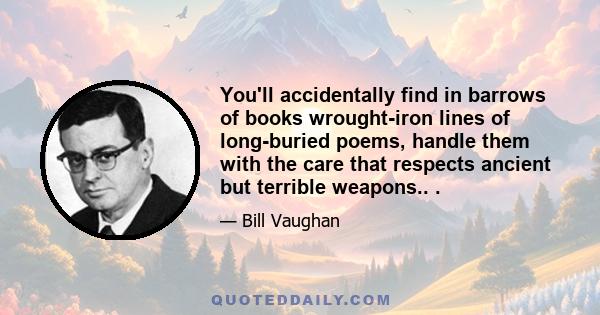 You'll accidentally find in barrows of books wrought-iron lines of long-buried poems, handle them with the care that respects ancient but terrible weapons.. .