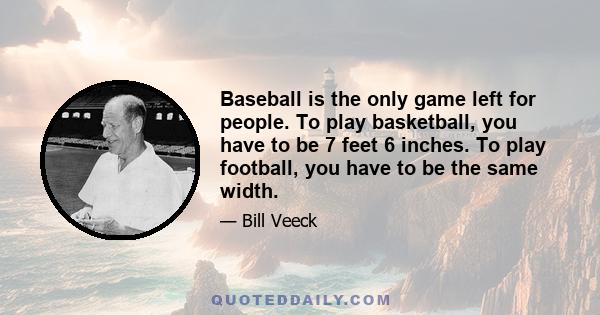 Baseball is the only game left for people. To play basketball, you have to be 7 feet 6 inches. To play football, you have to be the same width.