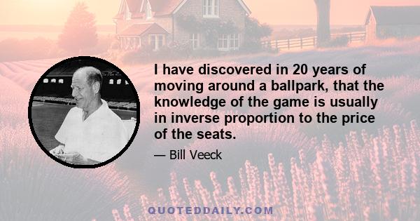 I have discovered in 20 years of moving around a ballpark, that the knowledge of the game is usually in inverse proportion to the price of the seats.