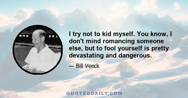 I try not to kid myself. You know, I don't mind romancing someone else, but to fool yourself is pretty devastating and dangerous.