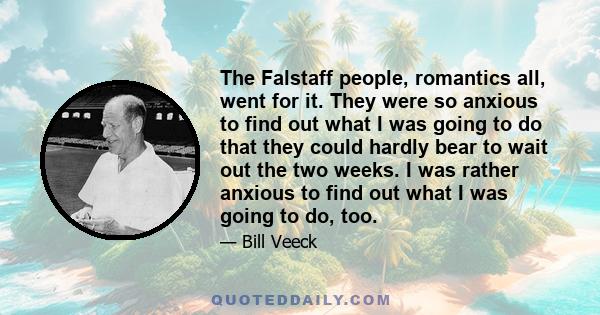 The Falstaff people, romantics all, went for it. They were so anxious to find out what I was going to do that they could hardly bear to wait out the two weeks. I was rather anxious to find out what I was going to do,