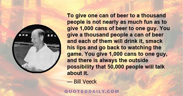 To give one can of beer to a thousand people is not nearly as much fun as to give 1,000 cans of beer to one guy. You give a thousand people a can of beer and each of them will drink it, smack his lips and go back to