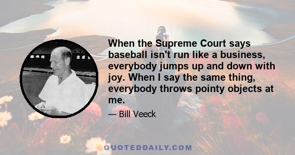 When the Supreme Court says baseball isn't run like a business, everybody jumps up and down with joy. When I say the same thing, everybody throws pointy objects at me.