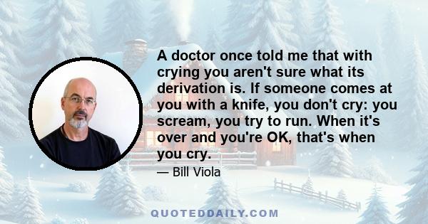 A doctor once told me that with crying you aren't sure what its derivation is. If someone comes at you with a knife, you don't cry: you scream, you try to run. When it's over and you're OK, that's when you cry.