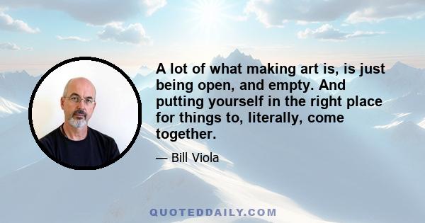 A lot of what making art is, is just being open, and empty. And putting yourself in the right place for things to, literally, come together.