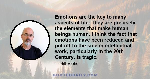 Emotions are the key to many aspects of life. They are precisely the elements that make human beings human. I think the fact that emotions have been reduced and put off to the side in intellectual work, particularly in