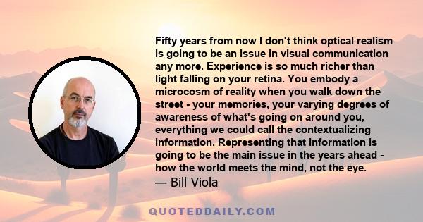 Fifty years from now I don't think optical realism is going to be an issue in visual communication any more. Experience is so much richer than light falling on your retina. You embody a microcosm of reality when you