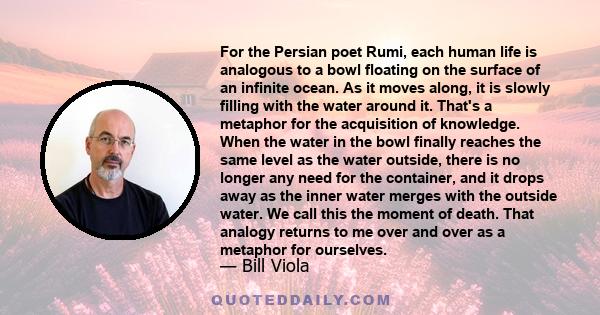 For the Persian poet Rumi, each human life is analogous to a bowl floating on the surface of an infinite ocean. As it moves along, it is slowly filling with the water around it. That's a metaphor for the acquisition of