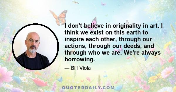 I don't believe in originality in art. I think we exist on this earth to inspire each other, through our actions, through our deeds, and through who we are. We're always borrowing.