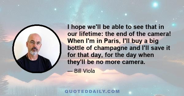 I hope we'll be able to see that in our lifetime: the end of the camera! When I'm in Paris, I'll buy a big bottle of champagne and I'll save it for that day, for the day when they'll be no more camera.