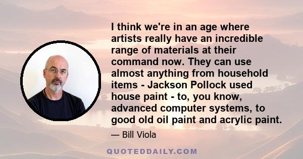 I think we're in an age where artists really have an incredible range of materials at their command now. They can use almost anything from household items - Jackson Pollock used house paint - to, you know, advanced