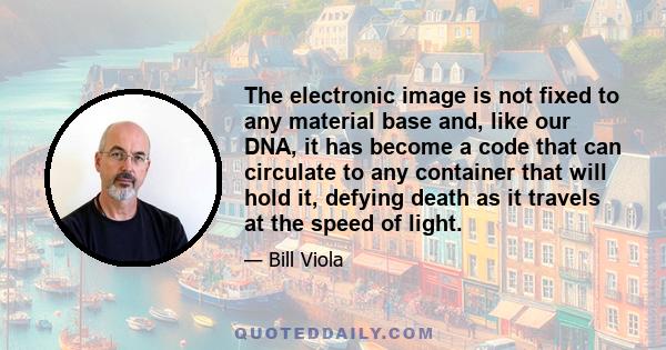 The electronic image is not fixed to any material base and, like our DNA, it has become a code that can circulate to any container that will hold it, defying death as it travels at the speed of light.