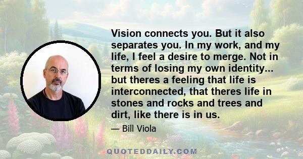 Vision connects you. But it also separates you. In my work, and my life, I feel a desire to merge. Not in terms of losing my own identity... but theres a feeling that life is interconnected, that theres life in stones