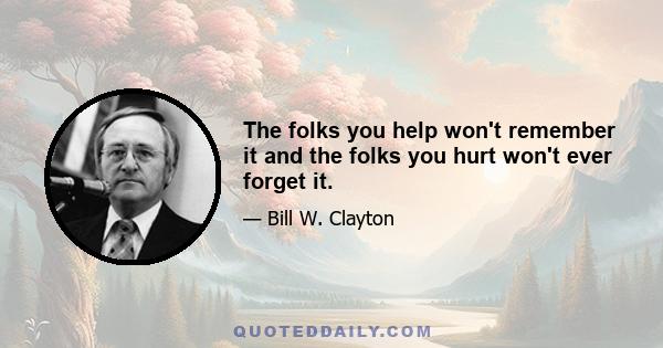 The folks you help won't remember it and the folks you hurt won't ever forget it.