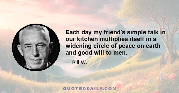 Each day my friend's simple talk in our kitchen multiplies itself in a widening circle of peace on earth and good will to men.