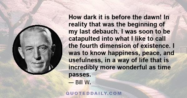 How dark it is before the dawn! In reality that was the beginning of my last debauch. I was soon to be catapulted into what I like to call the fourth dimension of existence. I was to know happiness, peace, and