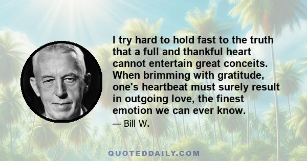 I try hard to hold fast to the truth that a full and thankful heart cannot entertain great conceits. When brimming with gratitude, one's heartbeat must surely result in outgoing love, the finest emotion we can ever know.