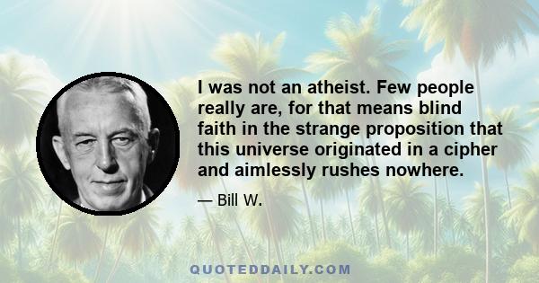 I was not an atheist. Few people really are, for that means blind faith in the strange proposition that this universe originated in a cipher and aimlessly rushes nowhere.