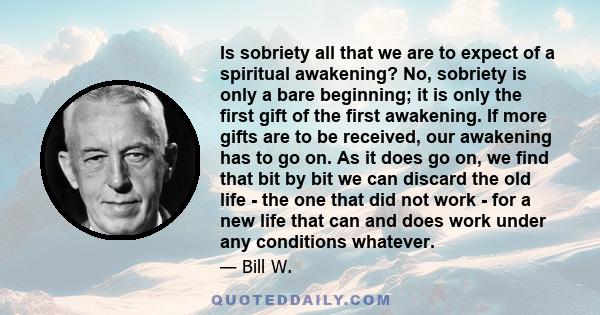 Is sobriety all that we are to expect of a spiritual awakening? No, sobriety is only a bare beginning; it is only the first gift of the first awakening. If more gifts are to be received, our awakening has to go on. As