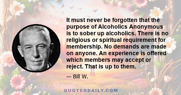 It must never be forgotten that the purpose of Alcoholics Anonymous is to sober up alcoholics. There is no religious or spiritual requirement for membership. No demands are made on anyone. An experience is offered which 