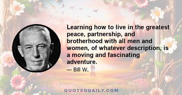 Learning how to live in the greatest peace, partnership, and brotherhood with all men and women, of whatever description, is a moving and fascinating adventure.