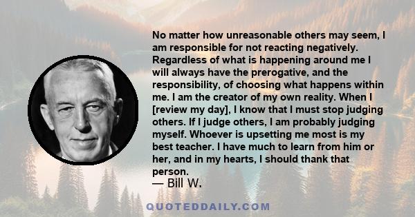 No matter how unreasonable others may seem, I am responsible for not reacting negatively. Regardless of what is happening around me I will always have the prerogative, and the responsibility, of choosing what happens