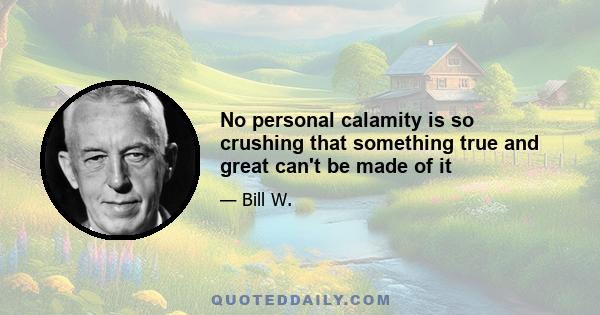 No personal calamity is so crushing that something true and great can't be made of it