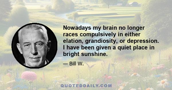 Nowadays my brain no longer races compulsively in either elation, grandiosity, or depression. I have been given a quiet place in bright sunshine.