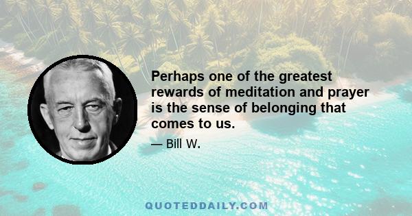 Perhaps one of the greatest rewards of meditation and prayer is the sense of belonging that comes to us.