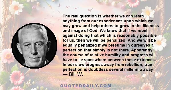 The real question is whether we can learn anything from our experiences upon which we may grow and help others to grow in the likeness and image of God. We know that if we rebel against doing that which is reasonably