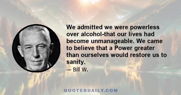 We admitted we were powerless over alcohol-that our lives had become unmanageable. We came to believe that a Power greater than ourselves would restore us to sanity.