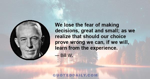 We lose the fear of making decisions, great and small; as we realize that should our choice prove wrong we can, if we will, learn from the experience.