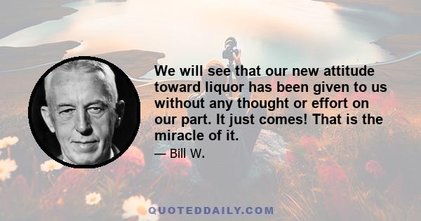 We will see that our new attitude toward liquor has been given to us without any thought or effort on our part. It just comes! That is the miracle of it.